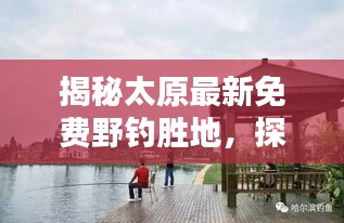 揭秘太原最新免费野钓胜地，探寻垂钓乐趣的绝佳地点（11月特别推荐）