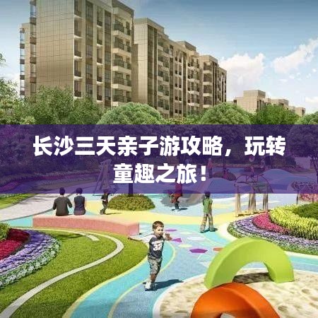 长沙三天亲子游攻略，玩转童趣之旅！