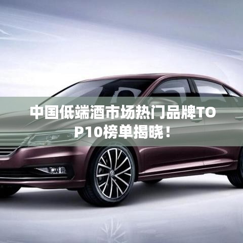 中国低端酒市场热门品牌TOP10榜单揭晓！
