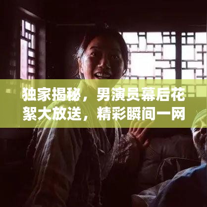 独家揭秘，男演员幕后花絮大放送，精彩瞬间一网打尽